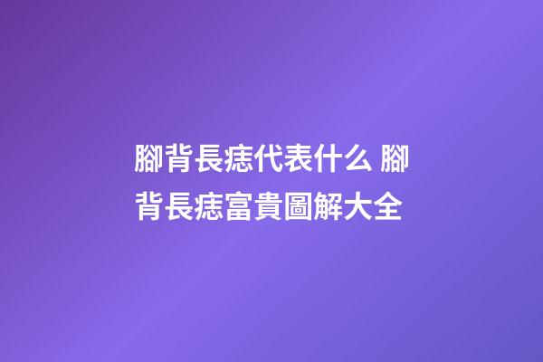 腳背長痣代表什么 腳背長痣富貴圖解大全